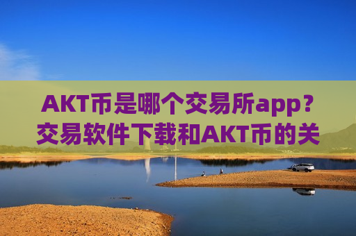 AKT币是哪个交易所app?交易软件下载和AKT币的关系-第1张图片-币圈网 AKT币是哪个交易所app?交易软件下载和AKT币的关系-第1张图片-币圈网