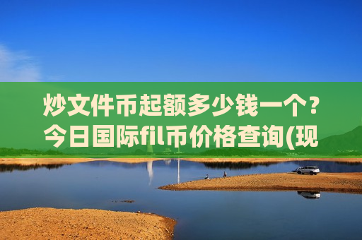 炒文件币起额多少钱一个?今日国际fil币价格查询(现价50.7175元)-第1张图片-币圈网 炒文件币起额多少钱一个?今日国际fil币价格查询(现价50.7175元)-第1张图片-币圈网