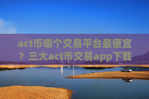 act币哪个交易平台最便宜?三大act币交易app下载-第1张图片-币圈网 act币哪个交易平台最便宜?三大act币交易app下载-第1张图片-币圈网