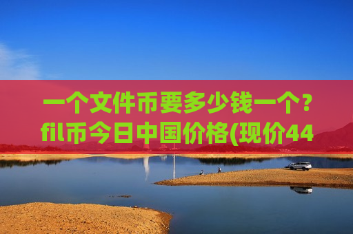 一个文件币要多少钱一个?fil币今日中国价格(现价44.3909元)-第1张图片-币圈网 一个文件币要多少钱一个?fil币今日中国价格(现价44.3909元)-第1张图片-币圈网