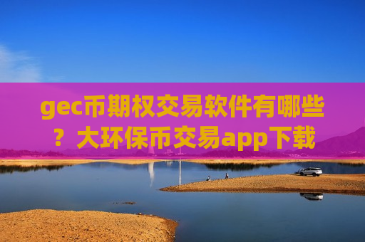 gec币期权交易软件有哪些？大环保币交易app下载