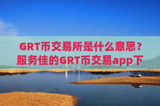 GRT币交易所是什么意思？服务佳的GRT币交易app下载