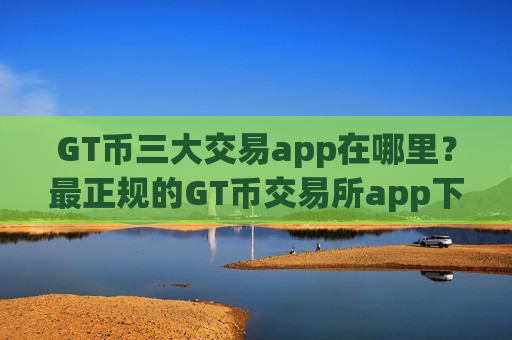 GT币三大交易app在哪里？最正规的GT币交易所app下载