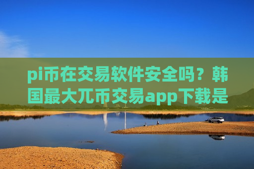 pi币在交易软件安全吗？韩国最大兀币交易app下载是