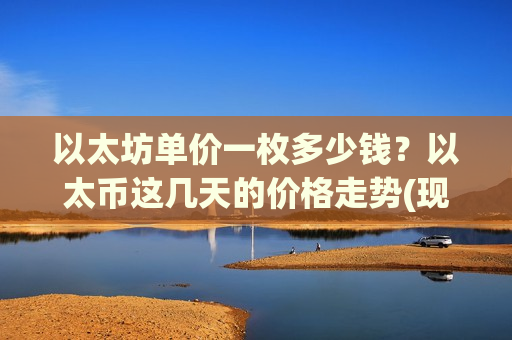 以太坊单价一枚多少钱？以太币这几天的价格走势(现价28922.62元)
