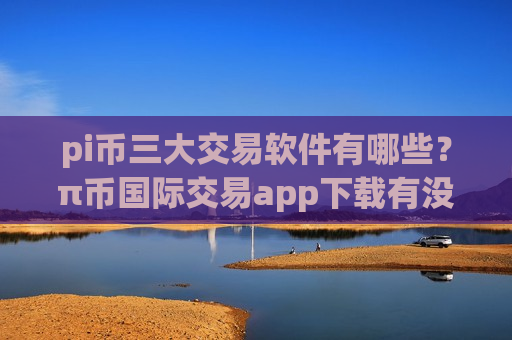 pi币三大交易软件有哪些？π币国际交易app下载有没有