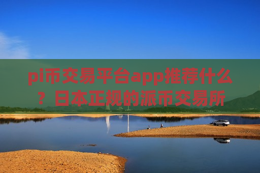 pi币交易平台app推荐什么？日本正规的派币交易所