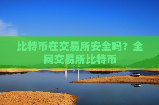 比特币在交易所安全吗？全网交易所比特币