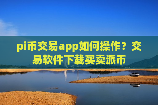 pi币交易app如何操作？交易软件下载买卖派币