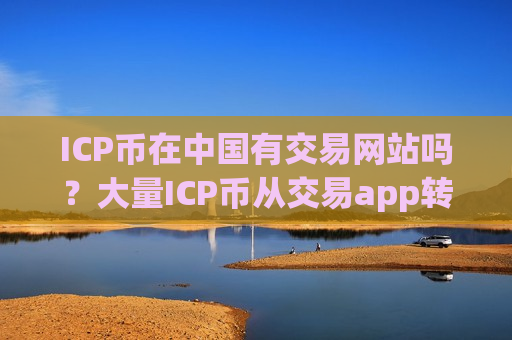 ICP币在中国有交易网站吗？大量ICP币从交易app转出