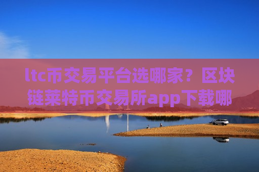 ltc币交易平台选哪家？区块链莱特币交易所app下载哪个好