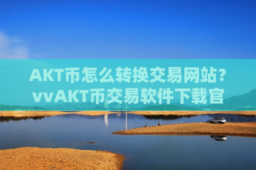 AKT币怎么转换交易网站?vvAKT币交易软件下载官方网站-第1张图片-币圈网 AKT币怎么转换交易网站?vvAKT币交易软件下载官方网站-第1张图片-币圈网