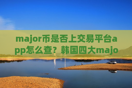 major币是否上交易平台app怎么查？韩国四大major币交易网站