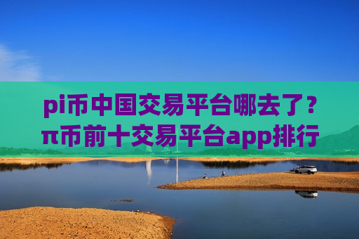 pi币中国交易平台哪去了？π币前十交易平台app排行榜