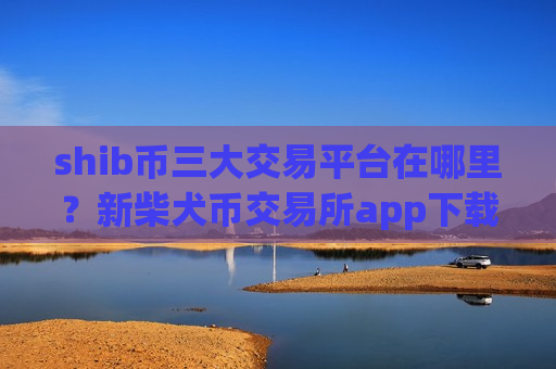 shib币三大交易平台在哪里？新柴犬币交易所app下载注册