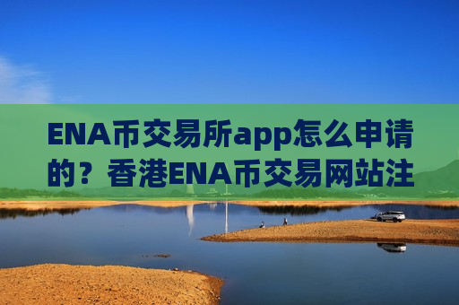 ENA币交易所app怎么申请的？香港ENA币交易网站注册