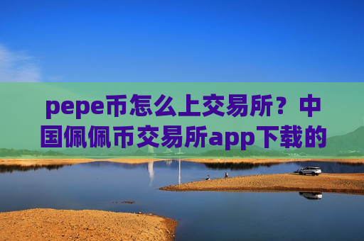 pepe币怎么上交易所？中国佩佩币交易所app下载的网址