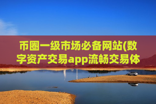 币圈一级市场必备网站(数字资产交易app流畅交易体验)