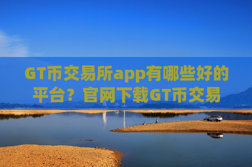 GT币交易所app有哪些好的平台？官网下载GT币交易软件