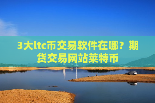 3大ltc币交易软件在哪？期货交易网站莱特币