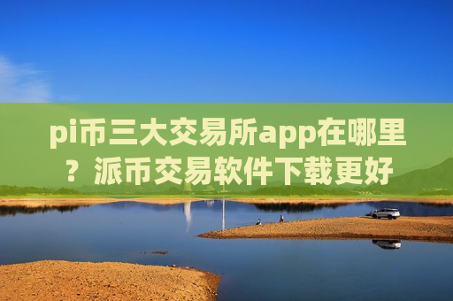 pi币三大交易所app在哪里？派币交易软件下载更好