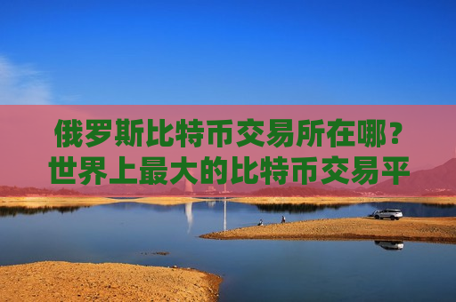 俄罗斯比特币交易所在哪？世界上最大的比特币交易平台