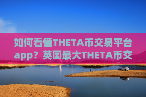 如何看懂THETA币交易平台app？英国最大THETA币交易所