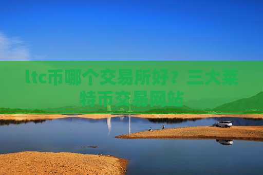 ltc币哪个交易所好？三大莱特币交易网站