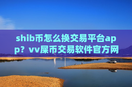shib币怎么换交易平台app？vv屎币交易软件官方网站