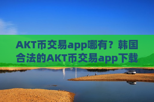 AKT币交易app哪有？韩国合法的AKT币交易app下载