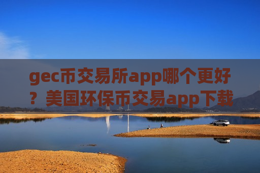 gec币交易所app哪个更好？美国环保币交易app下载