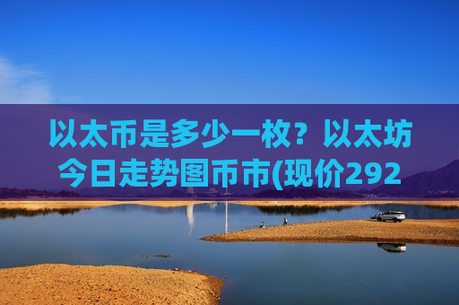 以太币是多少一枚？以太坊今日走势图币市(现价29296.14元)