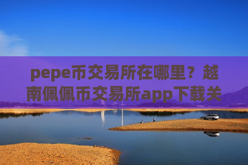 pepe币交易所在哪里？越南佩佩币交易所app下载关闭
