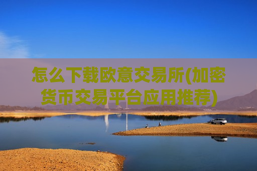 怎么下载欧意交易所(加密货币交易平台应用推荐)