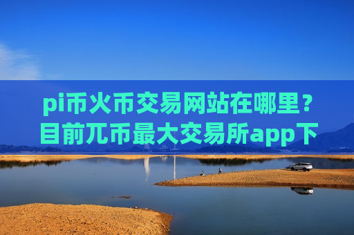 pi币火币交易网站在哪里？目前兀币最大交易所app下载