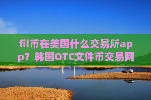 fil币在美国什么交易所app？韩国OTC文件币交易网站