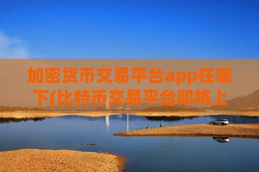 加密货币交易平台app在哪下(比特币交易平台即将上线)