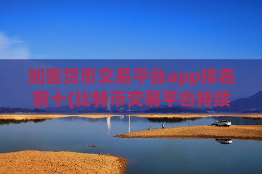 加密货币交易平台app排名前十(比特币交易平台持续创新)