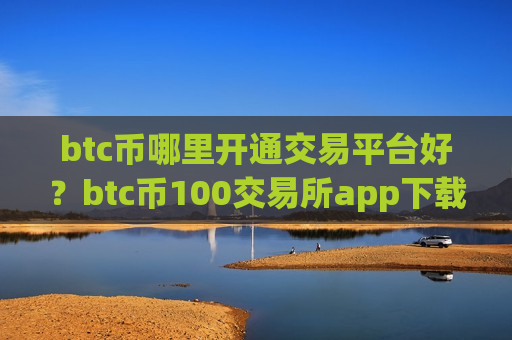 btc币哪里开通交易平台好？btc币100交易所app下载