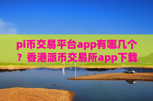 pi币交易平台app有哪几个？香港派币交易所app下载网址