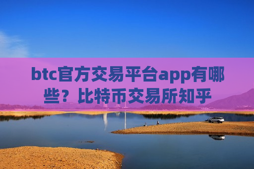 btc官方交易平台app有哪些？比特币交易所知乎