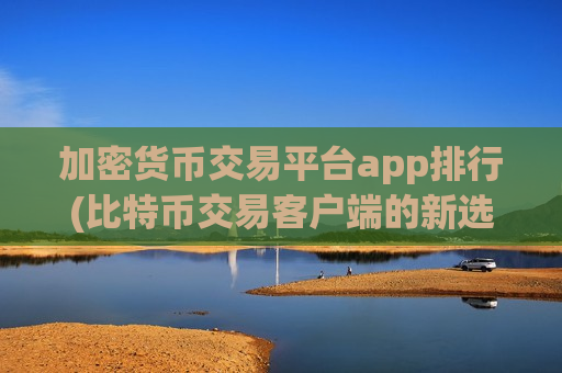加密货币交易平台app排行(比特币交易客户端的新选择)