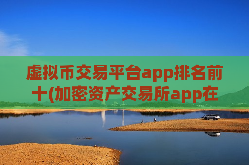虚拟币交易平台app排名前十(加密资产交易所app在线)
