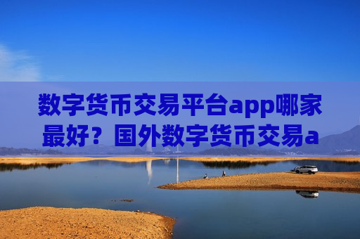 数字货币交易平台app哪家最好？国外数字货币交易app下载有哪些