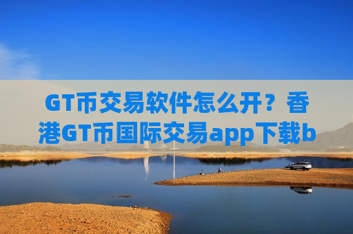 GT币交易软件怎么开？香港GT币国际交易app下载b2u