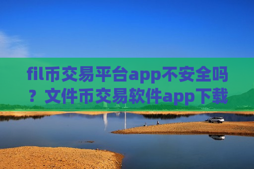fil币交易平台app不安全吗？文件币交易软件app下载安装