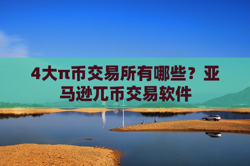 4大π币交易所有哪些？亚马逊兀币交易软件