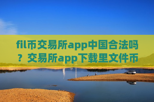 fil币交易所app中国合法吗？交易所app下载里文件币地址