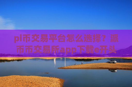 pi币交易平台怎么选择？派币币交易所app下载e开头的平台