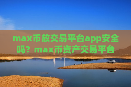 max币放交易平台app安全吗？max币资产交易平台app排名